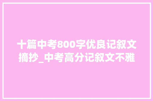 十篇中考800字优良记叙文摘抄_中考高分记叙文不雅赏令人难忘的细节 演讲稿范文