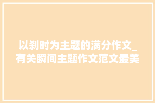 以刹时为主题的满分作文_有关瞬间主题作文范文最美的瞬间冲动的瞬间