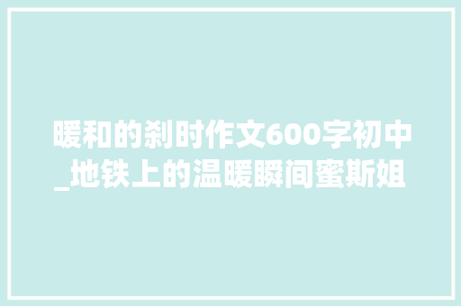 暖和的刹时作文600字初中_地铁上的温暖瞬间蜜斯姐的善良与大年夜哥的疲惫 职场范文