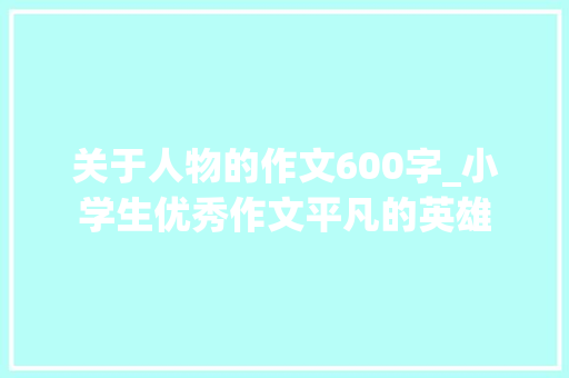 关于人物的作文600字_小学生优秀作文平凡的英雄 演讲稿范文