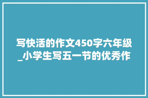 写快活的作文450字六年级_小学生写五一节的优秀作文不雅赏快乐的五一节