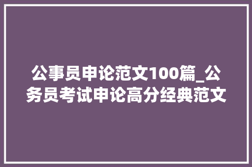 公事员申论范文100篇_公务员考试申论高分经典范文100篇申论备考必备