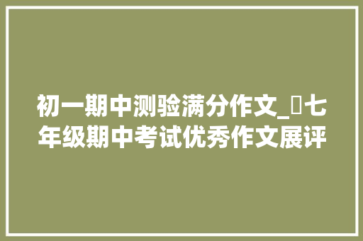 初一期中测验满分作文_​七年级期中考试优秀作文展评 论文范文