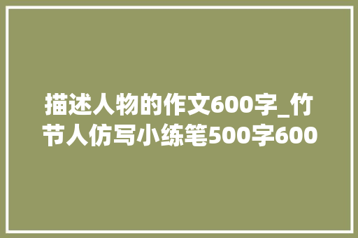 描述人物的作文600字_竹节人仿写小练笔500字600字写一个玩具六年级 申请书范文