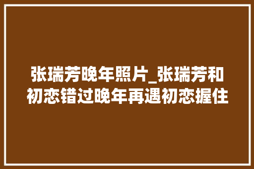 张瑞芳晚年照片_张瑞芳和初恋错过晚年再遇初恋握住她丈夫的手感谢你照顾她