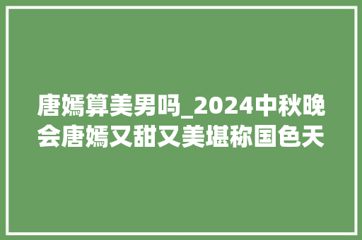 唐嫣算美男吗_2024中秋晚会唐嫣又甜又美堪称国色天喷鼻香曾经的长相最多算一般化