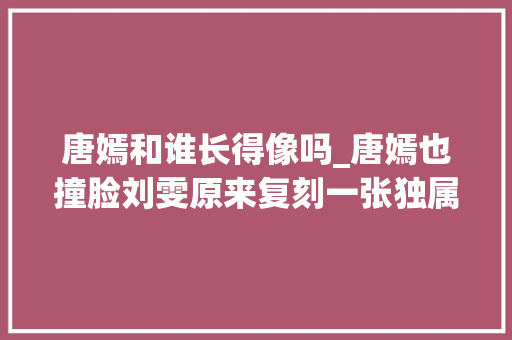 唐嫣和谁长得像吗_唐嫣也撞脸刘雯原来复刻一张独属东方的大年夜花相这么难 报告范文