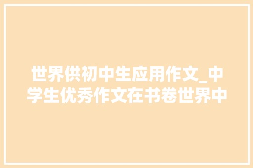 世界供初中生应用作文_中学生优秀作文在书卷世界中感悟附点评