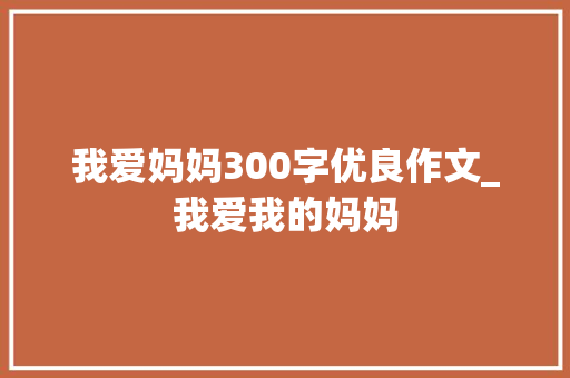 我爱妈妈300字优良作文_我爱我的妈妈 会议纪要范文