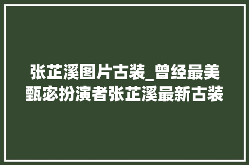 张芷溪图片古装_曾经最美甄宓扮演者张芷溪最新古装清新婉约宛若画中仙 工作总结范文