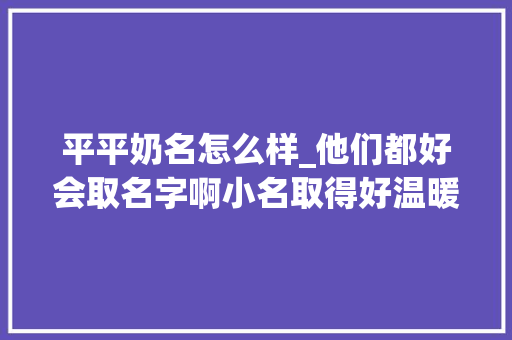 平平奶名怎么样_他们都好会取名字啊小名取得好温暖一辈子 简历范文