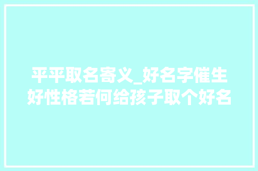 平平取名寄义_好名字催生好性格若何给孩子取个好名字父母需要知道这三点 致辞范文