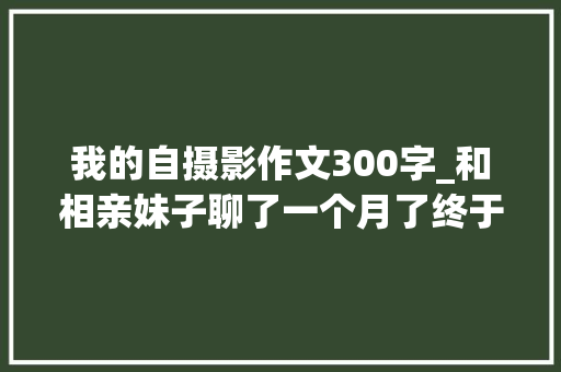 我的自摄影作文300字_和相亲妹子聊了一个月了终于给我发了第一张自摄影觉得有料啊