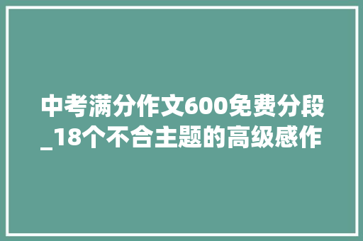 中考满分作文600免费分段_18个不合主题的高级感作文结尾中考模拟作文演习 生活范文