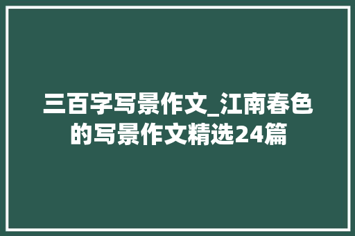 三百字写景作文_江南春色的写景作文精选24篇 申请书范文