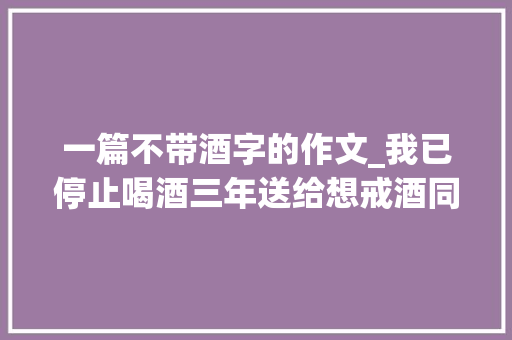 一篇不带酒字的作文_我已停止喝酒三年送给想戒酒同伙的 18 句话 1