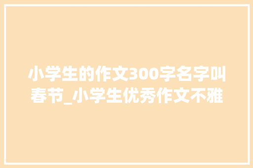 小学生的作文300字名字叫春节_小学生优秀作文不雅赏过年 书信范文