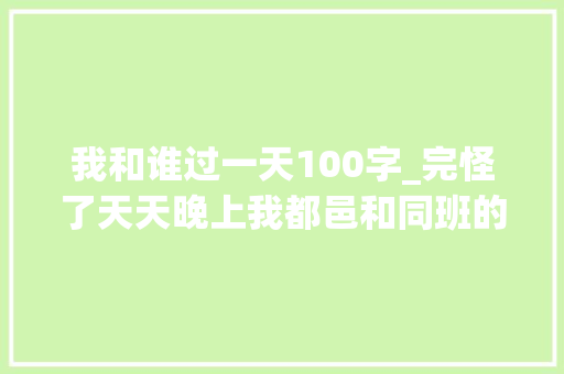 我和谁过一天100字_完怪了天天晚上我都邑和同班的校草一路穿越到十年后。