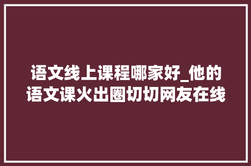 语文线上课程哪家好_他的语文课火出圈切切网友在线蹭课