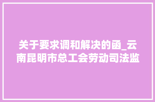 关于要求调和解决的函_云南昆明市总工会劳动司法监督发挥娘家人力量 书信范文