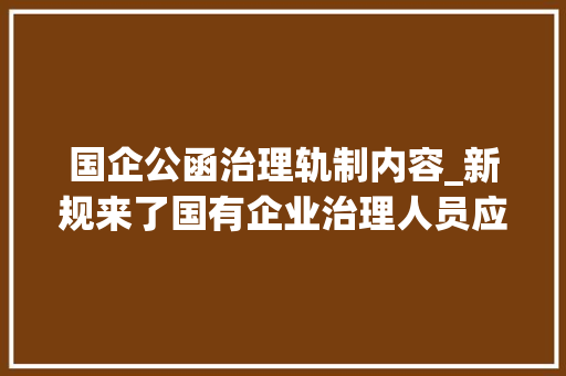 国企公函治理轨制内容_新规来了国有企业治理人员应遵守哪些保密要求 简历范文