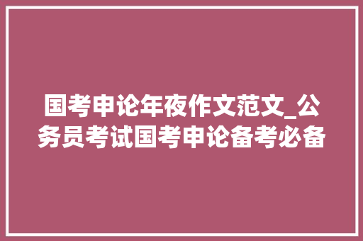 国考申论年夜作文范文_公务员考试国考申论备考必备的100篇经典大年夜作文范文 求职信范文