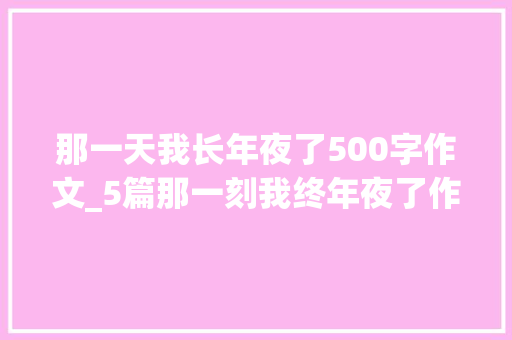 那一天我长年夜了500字作文_5篇那一刻我终年夜了作文500字 生活范文