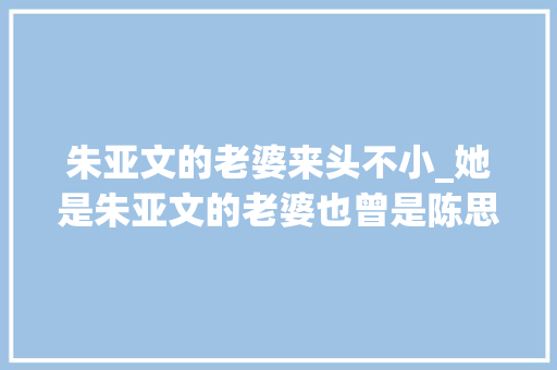 朱亚文的老婆来头不小_她是朱亚文的老婆也曾是陈思诚的女友怎么出道多年没有红