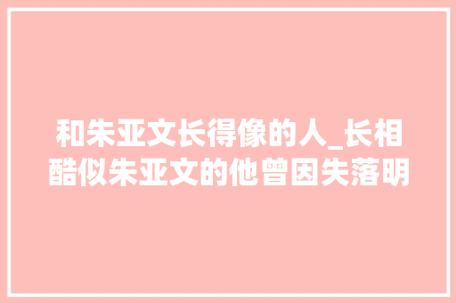 和朱亚文长得像的人_长相酷似朱亚文的他曾因失落明而抑郁自杀如今被人夸赞