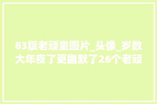 83版老顽童图片_头像_岁数大年夜了更幽默了26个老顽童喜好和人生开玩笑 求职信范文