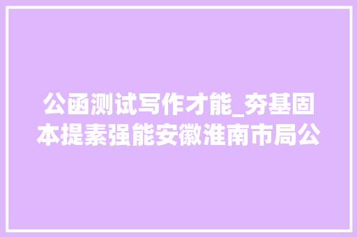 公函测试写作才能_夯基固本提素强能安徽淮南市局公司开展公函写作常识测试 书信范文