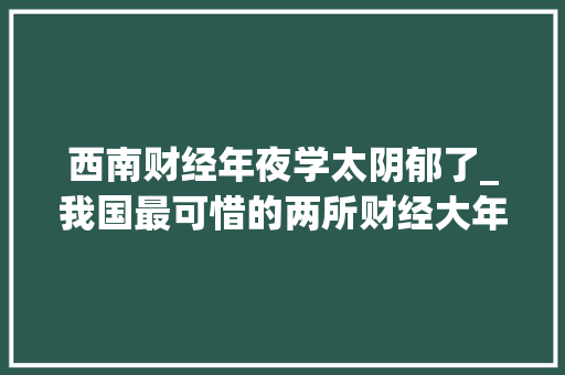 西南财经年夜学太阴郁了_我国最可惜的两所财经大年夜学昔时错失落211如今却变得落寞 职场范文