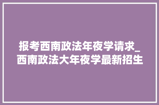 报考西南政法年夜学请求_西南政法大年夜学最新招生政策全国首批新开设海外利益安然专业