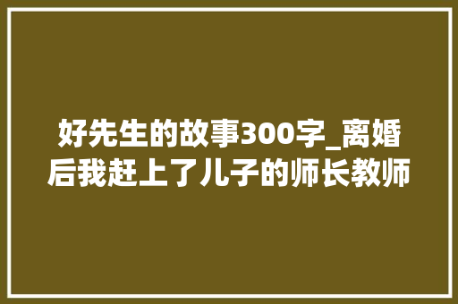 好先生的故事300字_离婚后我赶上了儿子的师长教师他对我一见钟情