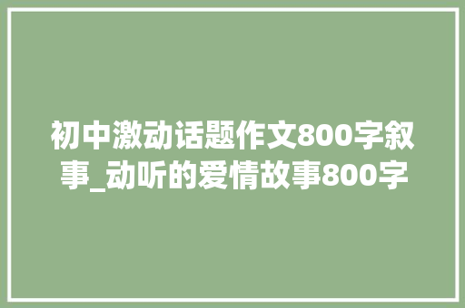 初中激动话题作文800字叙事_动听的爱情故事800字动听至深 职场范文