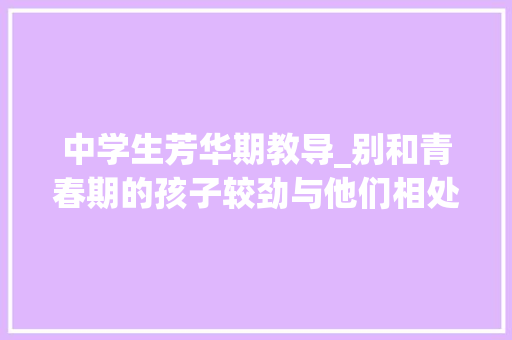 中学生芳华期教导_别和青春期的孩子较劲与他们相处父母做好4件事 工作总结范文