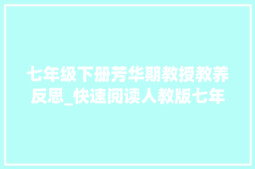 七年级下册芳华期教授教养反思_快速阅读人教版七年级下道德与法治最全要点提纲 致辞范文