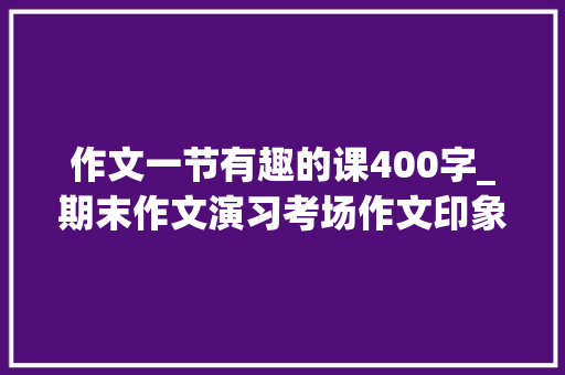 作文一节有趣的课400字_期末作文演习考场作文印象最深的一节课 生活范文