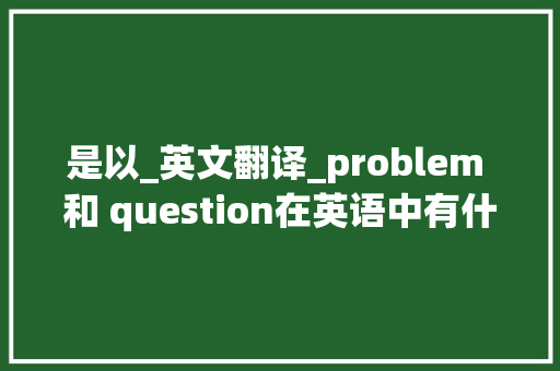 是以_英文翻译_problem 和 question在英语中有什么差异 求职信范文