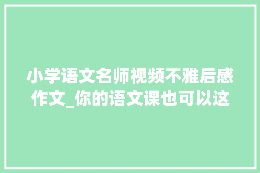 小学语文名师视频不雅后感作文_你的语文课也可以这样灵动读灵动语文公开课有感