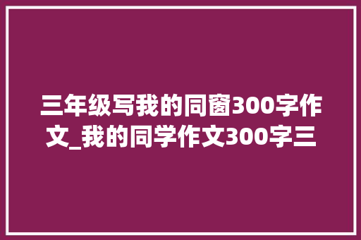 三年级写我的同窗300字作文_我的同学作文300字三年级作文我的同学400字优秀范文精选6篇