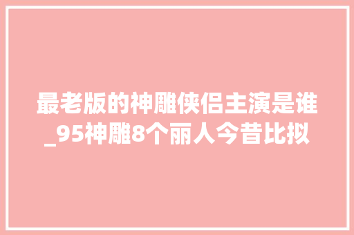 最老版的神雕侠侣主演是谁_95神雕8个丽人今昔比拟郭襄比何沅君还老少龙女貌美依旧