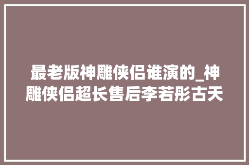 最老版神雕侠侣谁演的_神雕侠侣超长售后李若彤古天乐合体29年了我的过儿依然这么帅