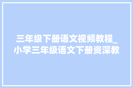 三年级下册语文视频教程_小学三年级语文下册资深教师讲解学生对全书要整体掌握 学术范文