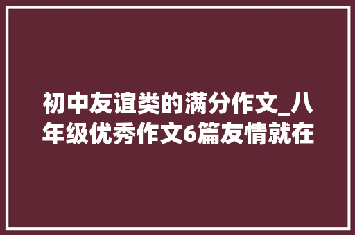 初中友谊类的满分作文_八年级优秀作文6篇友情就在身边给自己最好的礼物 致辞范文