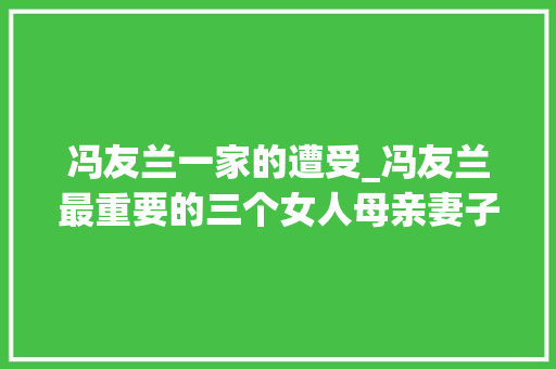 冯友兰一家的遭受_冯友兰最重要的三个女人母亲妻子和女儿每位都让他受益良多