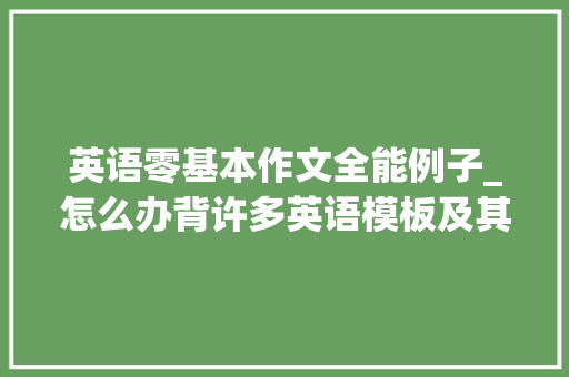 英语零基本作文全能例子_怎么办背许多英语模板及其万能句 自己写英语作文觉得无法下笔 学术范文