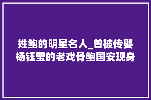 姓鲍的明星名人_曾被传娶杨钰莹的老戏骨鲍国安现身铜雀台满头白发老到不敢认 学术范文