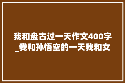 我和盘古过一天作文400字_我和孙悟空的一天我和女娲过一天