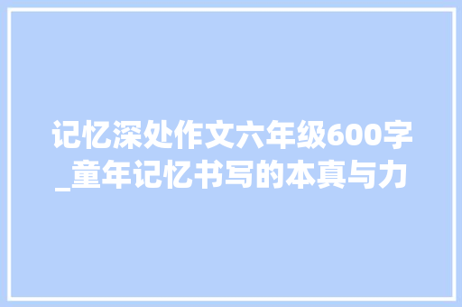 记忆深处作文六年级600字_童年记忆书写的本真与力量评温建龙行走的月光静静静 致辞范文